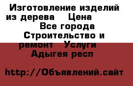 Изготовление изделий из дерева  › Цена ­ 10 000 - Все города Строительство и ремонт » Услуги   . Адыгея респ.